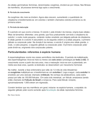 As células germinativas femininas, denominadas ovogônias, dividem-se por mitose. Nas fêmeas
de mamíferos, tal processo termina logo após o crescimento.
B. Período de crescimento
As ovogônias não mais se dividem. Agora elas crescem, aumentando a quantidade de
citoplasma e transformando-se em ovócitos I, também chamados ovócitos primários ou de
primeira ordem.
C. Período de maturação
É o período em que ocorre a meiose. O ovócito I, pela divisão I da meiose, origina duas células-
filhas de tamanhos diferentes: uma grande, que ficou praticamente com todo o citoplasma do
ovócito I, e outra muito pequena, contendo núcleo envolvido por delgada película de citoplasma.
A célula grande é o ovócito II (secundário ou de segunda ordem) e a célula pequena, o primeiro
glóbulo ou corpúsculo polar. Na divisão II da meiose, o ovócito II origina uma célula grande, o
óvulo, e outra pequena, o segundo glóbulo ou corpúsculo polar. O primeiro corpúsculo polar
pode dividir-se, originando dois corpúsculos polares.
Particularidades referentes à espécie humana
A espermatogênese ocorre nos canais seminíferos dos testículos. O período de multiplicação
das espermatogônias inicia-se mais ou menos aos seis anos e prossegue por toda a vida. O
crescimento ocorre a partir dos seis anos, mas a maturação inicia-se com a puberdade, em
média aos doze anos, quando os testículos se desenvolvem por mecanismo hormonal.
Na mulher, durante a fase embrionária (por volta de 1,5 mês de vida intrauterina)
as ovogônias multiplicam-se e transformam-se em ovócitos I. Logo a seguir, cada ovócito I é
envolvido por uma vesícula chamada defolículo. No começo da adolescência, cada ovário
possui por volta de 150.000 folículos. Em cada ciclo menstrual, um folículo amadurece (sendo
então chamado de Folículo de Graaf) e rompe-se. Para cada folículo rompido,
aproximadamente 1.000 entram em regressão.
Convém lembrar que nos mamíferos em geral, inclusive na espécie humana, a expulsão do
segundo glóbulo polar ocorre somente após fecundação da célula reprodutiva feminina.
Por: Renan Bardine
 