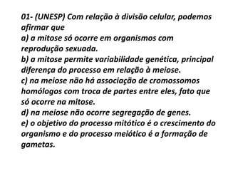 01- (UNESP) Com relação à divisão celular, podemos
afirmar que
a) a mitose só ocorre em organismos com
reprodução sexuada.
b) a mitose permite variabilidade genética, principal
diferença do processo em relação à meiose.
c) na meiose não há associação de cromossomos
homólogos com troca de partes entre eles, fato que
só ocorre na mitose.
d) na meiose não ocorre segregação de genes.
e) o objetivo do processo mitótico é o crescimento do
organismo e do processo meiótico é a formação de
gametas.
 