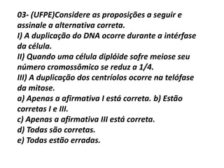 03- (UFPE)Considere as proposições a seguir e
assinale a alternativa correta.
I) A duplicação do DNA ocorre durante a intérfase
da célula.
II) Quando uma célula diplóide sofre meiose seu
número cromossômico se reduz a 1/4.
III) A duplicação dos centríolos ocorre na telófase
da mitose.
a) Apenas a afirmativa I está correta. b) Estão
corretas I e III.
c) Apenas a afirmativa III está correta.
d) Todas são corretas.
e) Todas estão erradas.
 
