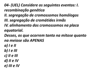 04- (UEL) Considere os seguintes eventos: I.
recombinação genética
II. segregação de cromossomos homólogos
III. segregação de cromátides irmãs
IV. alinhamento dos cromossomos na placa
equatorial.
Desses, os que ocorrem tanto na mitose quanto
na meiose são APENAS
a) I e II
b) I e III
c) II e III
d) II e IV
e) III e IV
 