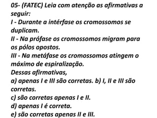 05- (FATEC) Leia com atenção as afirmativas a
seguir:
I - Durante a intérfase os cromossomos se
duplicam.
II - Na prófase os cromossomos migram para
os pólos opostos.
III - Na metáfase os cromossomos atingem o
máximo de espiralização.
Dessas afirmativas,
a) apenas I e III são corretas. b) I, II e III são
corretas.
c) são corretas apenas I e II.
d) apenas I é correta.
e) são corretas apenas II e III.
 