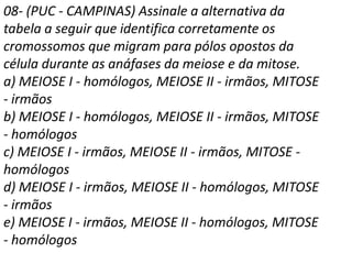 08- (PUC - CAMPINAS) Assinale a alternativa da
tabela a seguir que identifica corretamente os
cromossomos que migram para pólos opostos da
célula durante as anáfases da meiose e da mitose.
a) MEIOSE I - homólogos, MEIOSE II - irmãos, MITOSE
- irmãos
b) MEIOSE I - homólogos, MEIOSE II - irmãos, MITOSE
- homólogos
c) MEIOSE I - irmãos, MEIOSE II - irmãos, MITOSE -
homólogos
d) MEIOSE I - irmãos, MEIOSE II - homólogos, MITOSE
- irmãos
e) MEIOSE I - irmãos, MEIOSE II - homólogos, MITOSE
- homólogos
 
