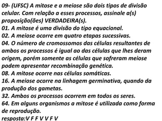 09- (UFSC) A mitose e a meiose são dois tipos de divisão
celular. Com relação a esses processos, assinale a(s)
proposição(ões) VERDADEIRA(s).
01. A mitose é uma divisão do tipo equacional.
02. A meiose ocorre em quatro etapas sucessivas.
04. O número de cromossomos das células resultantes de
ambos os processos é igual ao das células que lhes deram
origem, porém somente as células que sofreram meiose
podem apresentar recombinação genética.
08. A mitose ocorre nas células somáticas.
16. A meiose ocorre na linhagem germinativa, quando da
produção dos gametas.
32. Ambos os processos ocorrem em todos os seres.
64. Em alguns organismos a mitose é utilizada como forma
de reprodução.
resposta:V F F V V F V
 