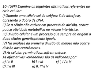 10- (UFF) Examine as seguintes afirmativas referentes ao
ciclo celular:
I) Quando uma célula sai da subfase S da interfase,
apresenta o dobro de DNA.
II) Se a célula não estiver em processo de divisão, ocorre
pouca atividade metabólica no núcleo interfásico.
III) Divisão celular é um processo que sempre dá origem a
duas células geneticamente iguais.
IV) Na anáfase da primeira divisão da meiose não ocorre
divisão dos centrômeros.
V) As células germinativas sofrem mitose.
As afirmativas verdadeiras são as indicados por:
a) I e ll b) l e Ill c) I, IV e V
d) II e III e) Il, III e V
 