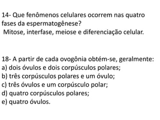 14- Que fenômenos celulares ocorrem nas quatro
fases da espermatogênese?
Mitose, interfase, meiose e diferenciação celular.
18- A partir de cada ovogônia obtém-se, geralmente:
a) dois óvulos e dois corpúsculos polares;
b) três corpúsculos polares e um óvulo;
c) três óvulos e um corpúsculo polar;
d) quatro corpúsculos polares;
e) quatro óvulos.
 