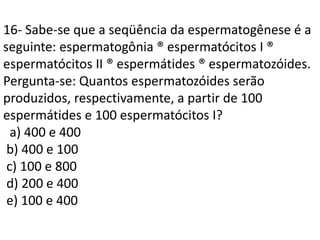 16- Sabe-se que a seqüência da espermatogênese é a
seguinte: espermatogônia ® espermatócitos I ®
espermatócitos II ® espermátides ® espermatozóides.
Pergunta-se: Quantos espermatozóides serão
produzidos, respectivamente, a partir de 100
espermátides e 100 espermatócitos I?
a) 400 e 400
b) 400 e 100
c) 100 e 800
d) 200 e 400
e) 100 e 400
 