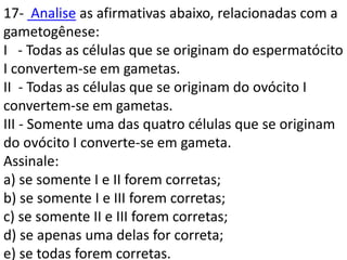 17- Analise as afirmativas abaixo, relacionadas com a
gametogênese:
I - Todas as células que se originam do espermatócito
I convertem-se em gametas.
II - Todas as células que se originam do ovócito I
convertem-se em gametas.
III - Somente uma das quatro células que se originam
do ovócito I converte-se em gameta.
Assinale:
a) se somente I e II forem corretas;
b) se somente I e III forem corretas;
c) se somente II e III forem corretas;
d) se apenas uma delas for correta;
e) se todas forem corretas.
 