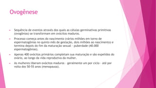 Ovogênese
► Sequência de eventos através dos quais as células germinativas primitivas
(ovogônias) se transformam em ovócitos maduros.
► Processo começa antes do nascimento (vários milhões em torno de
espermatogônias no quinto mês de gestação, dois milhões ao nascimento) e
termina depois do fim da maturação sexual – puberdade (40.000
espermatogônias).
► Apenas 400 ovócitos primários completam sua maturação e são expelidos do
ovário, ao longo da vida reprodutiva da mulher.
► As mulheres liberam ovócitos maduros – geralmente um por ciclo – até por
volta dos 50-55 anos (menopausa).
 