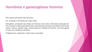 Hormônios e gametogênese feminina
FSH: desenvolvimento dos folículos.
LH: ovulação e formação do corpo lúteo.
Estrogênio: produzido nas células do folículo e do ovário. Estimulam produção de
LH e causam o desenvolvimento das características sexuais secundárias femininas
(seios, cintura, quadril largo, menos pelos em relação ao homem, voz mais aguda
e suave em relação ao homem).
Progesterona: preparam o útero para a gravidez.
 