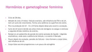Hormônios e gametogênese feminina
► Ciclo de 28 dias.
► Metade do ciclo (14 dias): folículo ovariano, sob influência do FSH e do LH,
tem um surto de crescimento. Forma uma saliência na superfície do ovário.
► Pico na produção de LH – 12 a 24 horas depois desse pico ocorre a ovulação.
► Surto de LH ocorre devido aos altos níveis de estrógeno no sangue e estimula
a segunda divisão meiótica do ovócito.
► Rompe-se um pedacinho da parede do ovário (pressão do líquido + digestão
enzimática), onde está a saliência do folículo, e o ovário é liberado.
► Pouco depois da ovulação, paredes do folículo + teca formam o corpo lúteo,
sob influência do LH.
► Corpo lúteo secreta progesterona e um pouco de estrogênio
 