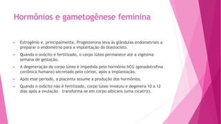 Hormônios e gametogênese feminina
► Estrogênio e, principalmente, Progesterona leva às glândulas endometriais a
preparar o endométrio para a implantação do blastocisto.
► Quando o ovócito é fertilizado, o corpo lúteo permanece até a vigésima
semana de gestação.
► A degeneração do corpo lúteo é impedida pelo hormônio hCG (gonadotrofina
coriônica humana) secretado pelo córion, após a implantação.
► Após esse período, a placenta assume a produção dos hormônios.
► Quando o ovócito não é fertilizado, corpo lúteo involuiu e degenera 10 a 12
dias após a ovulação – transforma-se em corpo albicans (uma cicatriz).
 