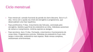 Ciclo menstrual
► Fase menstrual: camada funcional da parede do útero descama. Dura 4 a 5
dias. Inicia com a queda nos níveis de estrogênio e progesterona, que
desencadeiam uma fase isquêmica.
► Fase proliferativa: 9 dias. Crescimento dos folículos, controlada pelo
estrogênio. Epitélio superficial do endométrio se refaz. Glândulas aumentam
de número e comprimento. Artérias espirais se alongam.
► Fase secretora: dura 13 dias. Formação, crescimento e funcionamento do
corpo lúteo. Progesterona controla. Glândulas do endométrio ficam mais
largas e retorcidas, endométrio mais espesso. Rede venosa complexa,
anastomoses arteriovenosas.
 