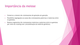 Importância da meiose
► Conserva o número de cromossomos de geração em geração.
► Possibilita segregação ao acaso dos cromossomos paternos e maternos entre
os gametas.
► Realoca segmentos de cromossomos maternos e paternos entre os gametas
por meio do crossing-over (recombinação do material genético).
 