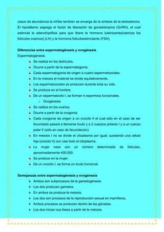 casos de abundancia la inhibe tambien se encarga de la sintesis de la testosterons.
El hipotálamo segrega el factor de liberación de gonadotropina (GnRH), el cual
estimula la adenohipófisis para que libere la hormona luteinizante(luteiniza los
folículos ovaricos) (LH) y la hormona foliculoestimulante (FSH).

Diferencias entre espermatogénesis y ovogénesis
Espermatogénesis
Se realiza en los testículos.
Ocurre a partir de la espermatogonia.
Cada espermatogonia da origen a cuatro espermatozoides.
En la meiosis el material se divide equitativamente.
Los espermatozoides se producen durante toda su vida.
Se produce en el hombre.
De un espermatocito I, se forman 4 espermios funcionales.
o Ovogénesis
Se realiza en los ovarios.
Ocurre a partir de la ovogonia.
Cada ovogonia da origen a un ovocito II el cual sólo en el caso de ser
fecundado pasará a llamarse óvulo y a 2 cuerpos polares I y a un cuerpo
polar II (sólo en caso de fecundación).
En meiosis I no se divide el citoplasma por igual, quedando una célula
hija (ovocito II) con casi todo el citoplasma.
La

mujer

nace

con

un

número

determinado

de

aproximadamente 400.000.
Se produce en la mujer.
De un ovocito I, se forma un óvulo funcional.

Semejanzas entre espermatogénesis y ovogénesis


Ambos son subprocesos de la gametogénesis.



Los dos producen gametos.



En ambos se produce la meiosis.



Los dos son procesos de la reproducción sexual en mamíferos.



Ambos procesos se producen dentro de las gónadas.



Los dos inician sus fases a partir de la meiosis.

folículos,

 
