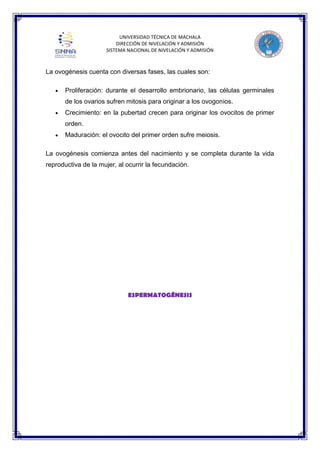 UNIVERSIDAD TÉCNICA DE MACHALA
DIRECCIÓN DE NIVELACIÓN Y ADMISIÓN
SISTEMA NACIONAL DE NIVELACIÓN Y ADMISIÓN

La ovogénesis cuenta con diversas fases, las cuales son:
Proliferación: durante el desarrollo embrionario, las células germinales
de los ovarios sufren mitosis para originar a los ovogonios.
Crecimiento: en la pubertad crecen para originar los ovocitos de primer
orden.
Maduración: el ovocito del primer orden sufre meiosis.
La ovogénesis comienza antes del nacimiento y se completa durante la vida
reproductiva de la mujer, al ocurrir la fecundación.

ESPERMATOGÉNESIS

 
