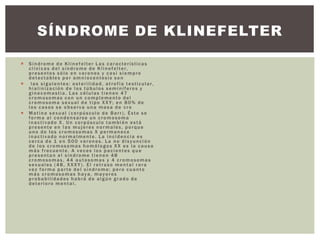 Síndrome de Klinefelter Las características
clínicas del síndrome de Klinefelter,
presentes sólo en varones y casi siempre
detectables por amniocentesis son
 las siguientes: esterilidad, atrofia testicular,
hialinización de los túbulos seminíferos y
ginecomastia. Las células tienen 47
cromosomas con un complemento del
cromosoma sexual de tipo XXY; en 80% de
los casos se observa una masa de cro
 Matina sexual (corpúsculo de Barr). Éste se
forma al condensarse un cromosoma
inactivado X. Un corpúsculo también está
presente en las mujeres normales, porque
uno de los cromosomas X permanece
inactivado normalmente. La incidencia es
cerca de 1 en 500 varones. La no disyunción
de los cromosomas homólogos XX es la causa
más frecuente. A veces los pacientes que
presentan el síndrome tienen 48
cromosomas, 44 autosomas y 4 cromosomas
sexuales (48, XXXY). El retraso mental rara
vez forma parte del síndrome; pero cuanto
más cromosomas haya, mayores
probabilidades habrá de algún grado de
deterioro mental.
SÍNDROME DE KLINEFELTER
 