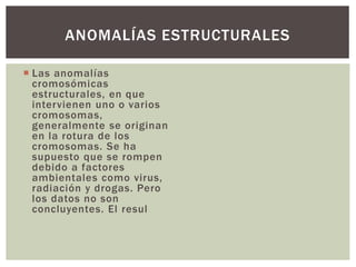  Las anomalías
cromosómicas
estructurales, en que
intervienen uno o varios
cromosomas,
generalmente se originan
en la rotura de los
cromosomas. Se ha
supuesto que se rompen
debido a factores
ambientales como virus,
radiación y drogas. Pero
los datos no son
concluyentes. El resul
ANOMALÍAS ESTRUCTURALES
 