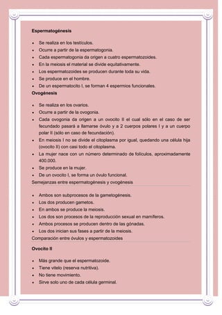 Espermatogénesis
Se realiza en los testículos.
Ocurre a partir de la espermatogonia.
Cada espermatogonia da origen a cuatro espermatozoides.
En la meiosis el material se divide equitativamente.
Los espermatozoides se producen durante toda su vida.
Se produce en el hombre.
De un espermatocito I, se forman 4 espermios funcionales.
Ovogénesis
Se realiza en los ovarios.
Ocurre a partir de la ovogonia.
Cada ovogonia da origen a un ovocito II el cual sólo en el caso de ser
fecundado pasará a llamarse óvulo y a 2 cuerpos polares I y a un cuerpo
polar II (sólo en caso de fecundación).
En meiosis I no se divide el citoplasma por igual, quedando una célula hija
(ovocito II) con casi todo el citoplasma.
La mujer nace con un número determinado de folículos, aproximadamente
400.000.
Se produce en la mujer.
De un ovocito I, se forma un óvulo funcional.
Semejanzas entre espermatogénesis y ovogénesis
Ambos son subprocesos de la gametogénesis.
Los dos producen gametos.
En ambos se produce la meiosis.
Los dos son procesos de la reproducción sexual en mamíferos.
Ambos procesos se producen dentro de las gónadas.
Los dos inician sus fases a partir de la meiosis.
Comparación entre óvulos y espermatozoides
Ovocito II
Más grande que el espermatozoide.
Tiene vitelo (reserva nutritiva).
No tiene movimiento.
Sirve solo uno de cada célula germinal.

 