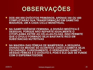 23/05/1323/05/13 biolopes.blogspot.combiolopes.blogspot.com 2525
OBSERVAÇÕESOBSERVAÇÕES
 DOS 400 000 OVÓCITOS PRIMÁRIOS, APENAS 350 OU 400DOS 400 000 OVÓCITOS PRIMÁRIOS, APENAS 350 OU 400
COMPLETARÃO SUA TRANSFORMAÇÃO EM GAMETASCOMPLETARÃO SUA TRANSFORMAÇÃO EM GAMETAS
MADUROS, UM A CADA CICLO MENSTRUALMADUROS, UM A CADA CICLO MENSTRUAL
 NA GAMETOGÊNESE FEMININA, A DIVISÃO MEIÓTICA ÉNA GAMETOGÊNESE FEMININA, A DIVISÃO MEIÓTICA É
DESIGUAL PORQUE NÃO REPARTE IGUALMENTE ODESIGUAL PORQUE NÃO REPARTE IGUALMENTE O
CITOPLASMA ENTRE AS CÉLULAS-FILHAS. ISSO PERMITECITOPLASMA ENTRE AS CÉLULAS-FILHAS. ISSO PERMITE
QUE O ÓVULO FORMADO SEJA BASTANTE RICO EMQUE O ÓVULO FORMADO SEJA BASTANTE RICO EM
SUBSTÂNCIAS NUTRITIVASSUBSTÂNCIAS NUTRITIVAS
 NA MAIORIA DAS FÊMEAS DE MAMÍFEROS, A SEGUNDANA MAIORIA DAS FÊMEAS DE MAMÍFEROS, A SEGUNDA
DIVISÃO DA MEIOSE SÓ ACONTECE CASO O GAMETA SEJADIVISÃO DA MEIOSE SÓ ACONTECE CASO O GAMETA SEJA
FECUNDADO. CURIOSAMENTE, O VERDADEIRO GAMETAFECUNDADO. CURIOSAMENTE, O VERDADEIRO GAMETA
DESSAS FÊMEAS É O OVÓCITO II, POIS É ELE QUE SE FUNDEDESSAS FÊMEAS É O OVÓCITO II, POIS É ELE QUE SE FUNDE
COM O ESPERMATOZÓIDECOM O ESPERMATOZÓIDE
 