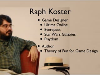 Raph Koster
  • Game Designer
   • Ultima Online
   • Everquest
   • Star Wars Galaxies
   • Playdom
  • Author
   • Theory of Fun for Game Design
 