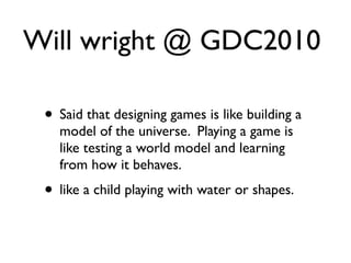 Will wright @ GDC2010

 • Said that designing games is like building a
   model of the universe. Playing a game is
   like testing a world model and learning
   from how it behaves.
 • like a child playing with water or shapes.
 