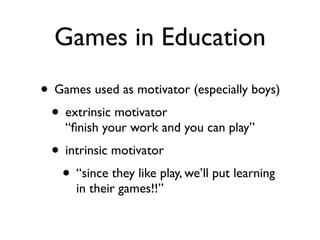Games in Education
• Games used as motivator (especially boys)
 • extrinsic motivator
    “ﬁnish your work and you can play”
 • intrinsic motivator
  • “since they like play, we’ll put learning
      in their games!!”
 