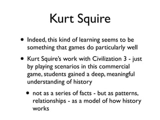 Kurt Squire
• Indeed, this kind of learning seems to be
  something that games do particularly well
• Kurt Squire’s work with Civilization 3 - just
  by playing scenarios in this commercial
  game, students gained a deep, meaningful
  understanding of history
  • not as a series of facts - but as patterns,
    relationships - as a model of how history
    works
 