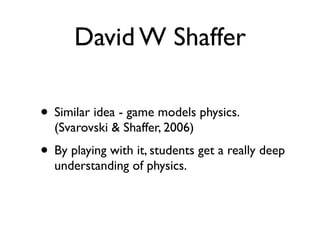David W Shaffer

• Similar idea - game models physics.
  (Svarovski & Shaffer, 2006)
• By playing with it, students get a really deep
  understanding of physics.
 