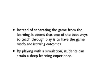 • Instead of separating the game from the
  learning, it seems that one of the best ways
  to teach through play is to have the game
  model the learning outcomes.
• By playing with a simulation, students can
  attain a deep learning experience.
 
