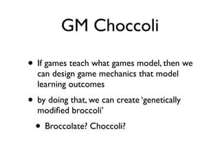 GM Choccoli

• If games teach what games model, then we
  can design game mechanics that model
  learning outcomes
• by doing that, we can create ‘genetically
  modiﬁed broccoli’
  • Broccolate? Choccoli?
 