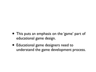 • This puts an emphasis on the ‘game’ part of
  educational game design.
• Educational game designers need to
  understand the game development process.
 