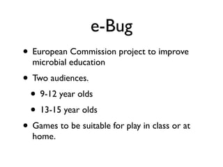 e-Bug
• European Commission project to improve
  microbial education
• Two audiences.
 • 9-12 year olds
 • 13-15 year olds
• Games to be suitable for play in class or at
  home.
 