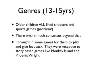 Genres (13-15yrs)
• Older children ALL liked shooters and
  sports games (problem!)
• There wasn’t much consensus beyond that.
• I brought in some games for them to play
  and give feedback. They were receptive to
  story based games like Monkey Island and
  Phoenix Wright.
 