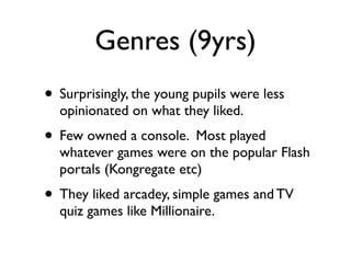 Genres (9yrs)
• Surprisingly, the young pupils were less
  opinionated on what they liked.
• Few owned a console. Most played
  whatever games were on the popular Flash
  portals (Kongregate etc)
• They liked arcadey, simple games and TV
  quiz games like Millionaire.
 