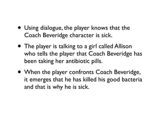 • Using dialogue, the player knows that the
  Coach Beveridge character is sick.
• The player is talking to a girl called Allison
  who tells the player that Coach Beveridge has
  been taking her antibiotic pills.
• When the player confronts Coach Beveridge,
  it emerges that he has killed his good bacteria
  and that is why he is sick.
 