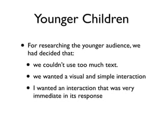 Younger Children
• For researching the younger audience, we
  had decided that:
 • we couldn’t use too much text.
 • we wanted a visual and simple interaction
 • I wanted an interaction that was very
    immediate in its response
 