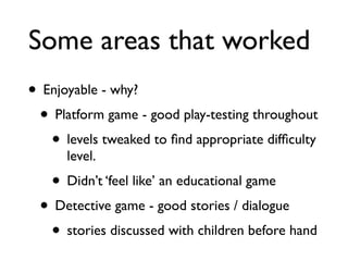 Some areas that worked
• Enjoyable - why?
 • Platform game - good play-testing throughout
   • levels tweaked to ﬁnd appropriate difﬁculty
      level.
   • Didn’t ‘feel like’ an educational game
 • Detective game - good stories / dialogue
  • stories discussed with children before hand
 