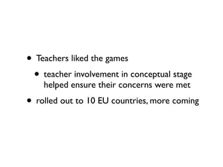 • Teachers liked the games
 • teacher involvement in conceptual stage
    helped ensure their concerns were met
• rolled out to 10 EU countries, more coming
 