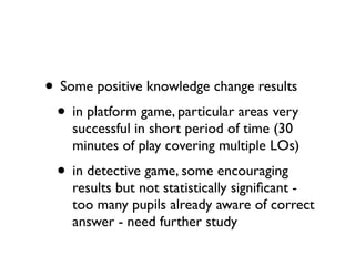 • Some positive knowledge change results
 • in platform game, particular areas very
    successful in short period of time (30
    minutes of play covering multiple LOs)
  • in detective game, some encouraging
    results but not statistically signiﬁcant -
    too many pupils already aware of correct
    answer - need further study
 