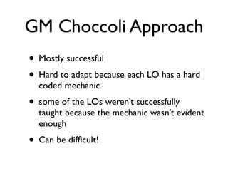 GM Choccoli Approach
• Mostly successful
• Hard to adapt because each LO has a hard
  coded mechanic
• some of the LOs weren’t successfully
  taught because the mechanic wasn’t evident
  enough
• Can be difﬁcult!
 