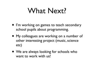 What Next?
• I’m working on games to teach secondary
  school pupils about programming.
• My colleagues are working on a number of
  other interesting project (music, science
  etc)
• We are always looking for schools who
  want to work with us!
 