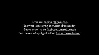 E-mail me: beeson.r@gmail.com
    See what I am playing on twitter @beesdaddy
    Get to know me on facebook.com/rob.beeson
See the rest of my digital self on ﬂavors.me/robbeeson
 