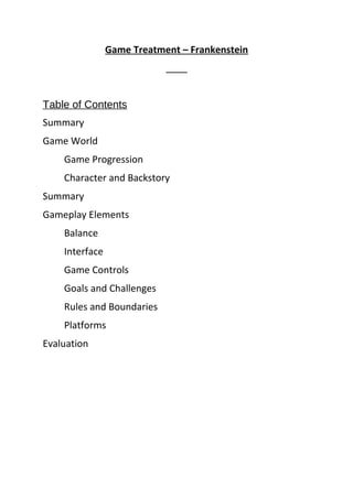 Game Treatment – Frankenstein
Table of Contents
Summary
Game World
Game Progression
Character and Backstory
Summary
Gameplay Elements
Balance
Interface
Game Controls
Goals and Challenges
Rules and Boundaries
Platforms
Evaluation
 