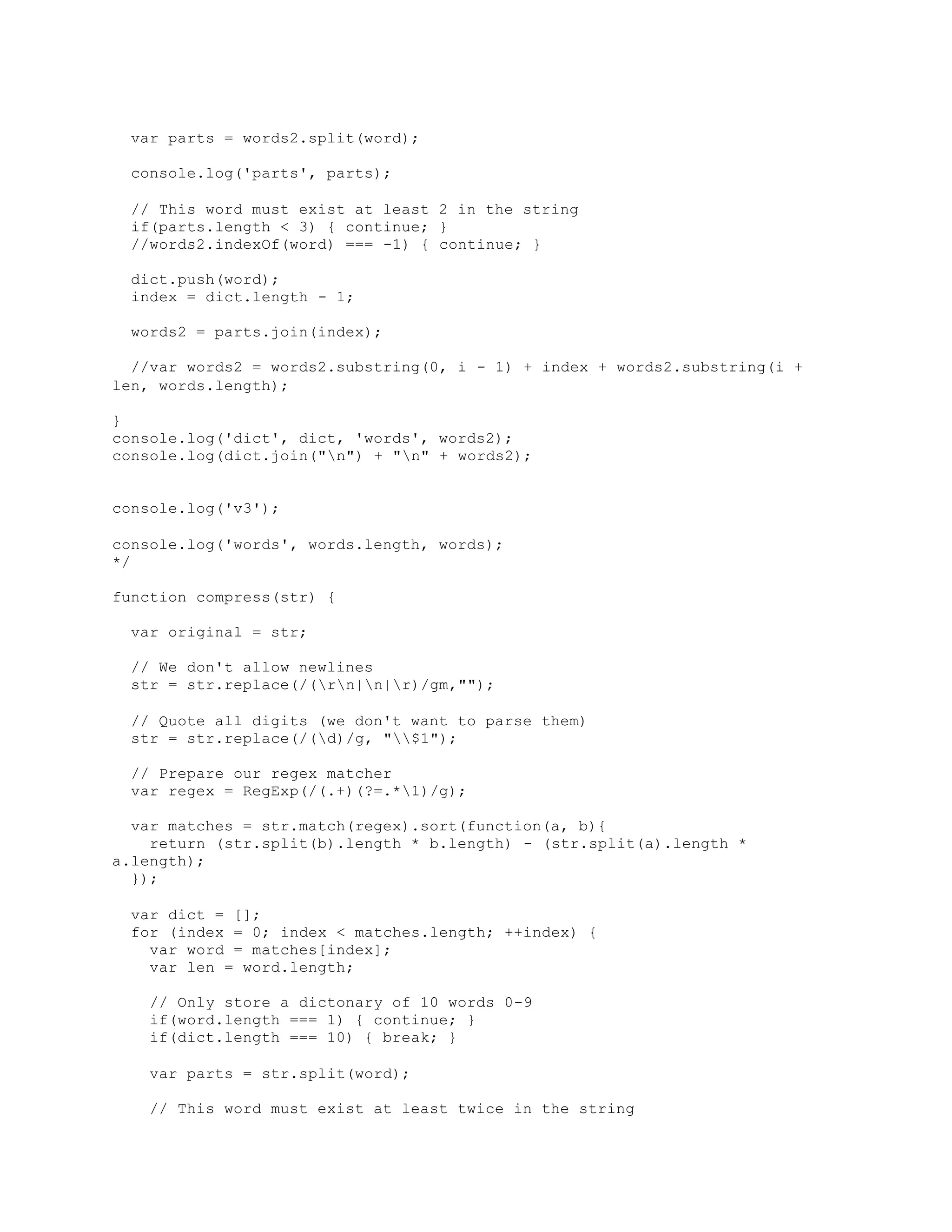 var parts = words2.split(word);
console.log('parts', parts);
// This word must exist at least 2 in the string
if(parts.length < 3) { continue; }
//words2.indexOf(word) === -1) { continue; }
dict.push(word);
index = dict.length - 1;
words2 = parts.join(index);
//var words2 = words2.substring(0, i - 1) + index + words2.substring(i +
len, words.length);
}
console.log('dict', dict, 'words', words2);
console.log(dict.join("n") + "n" + words2);
console.log('v3');
console.log('words', words.length, words);
*/
function compress(str) {
var original = str;
// We don't allow newlines
str = str.replace(/(rn|n|r)/gm,"");
// Quote all digits (we don't want to parse them)
str = str.replace(/(d)/g, "$1");
// Prepare our regex matcher
var regex = RegExp(/(.+)(?=.*1)/g);
var matches = str.match(regex).sort(function(a, b){
return (str.split(b).length * b.length) - (str.split(a).length *
a.length);
});
var dict = [];
for (index = 0; index < matches.length; ++index) {
var word = matches[index];
var len = word.length;
// Only store a dictonary of 10 words 0-9
if(word.length === 1) { continue; }
if(dict.length === 10) { break; }
var parts = str.split(word);
// This word must exist at least twice in the string
 