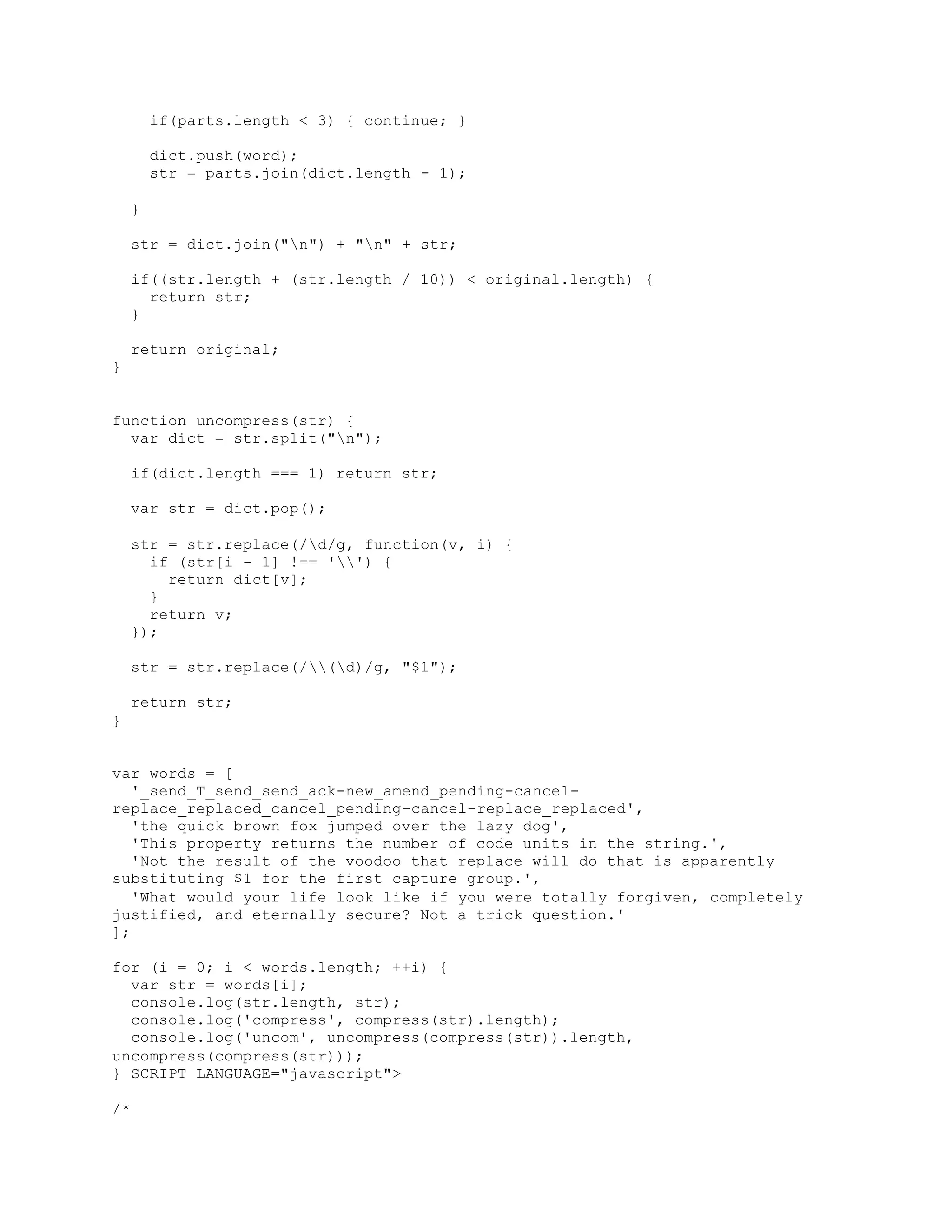 if(parts.length < 3) { continue; }
dict.push(word);
str = parts.join(dict.length - 1);
}
str = dict.join("n") + "n" + str;
if((str.length + (str.length / 10)) < original.length) {
return str;
}
return original;
}
function uncompress(str) {
var dict = str.split("n");
if(dict.length === 1) return str;
var str = dict.pop();
str = str.replace(/d/g, function(v, i) {
if (str[i - 1] !== '') {
return dict[v];
}
return v;
});
str = str.replace(/(d)/g, "$1");
return str;
}
var words = [
'_send_T_send_send_ack-new_amend_pending-cancel-
replace_replaced_cancel_pending-cancel-replace_replaced',
'the quick brown fox jumped over the lazy dog',
'This property returns the number of code units in the string.',
'Not the result of the voodoo that replace will do that is apparently
substituting $1 for the first capture group.',
'What would your life look like if you were totally forgiven, completely
justified, and eternally secure? Not a trick question.'
];
for (i = 0; i < words.length; ++i) {
var str = words[i];
console.log(str.length, str);
console.log('compress', compress(str).length);
console.log('uncom', uncompress(compress(str)).length,
uncompress(compress(str)));
} SCRIPT LANGUAGE="javascript">
/*
 