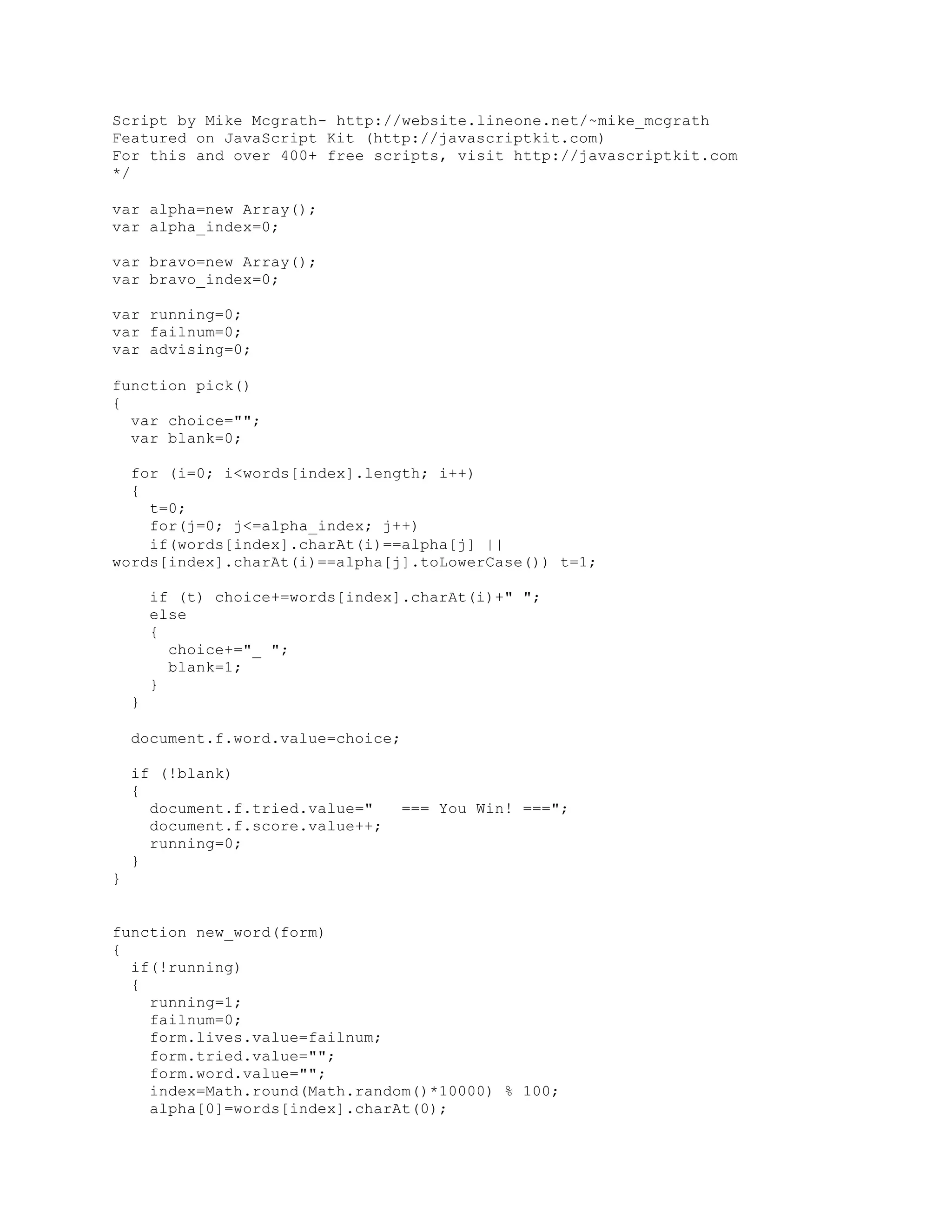 Script by Mike Mcgrath- http://website.lineone.net/~mike_mcgrath
Featured on JavaScript Kit (http://javascriptkit.com)
For this and over 400+ free scripts, visit http://javascriptkit.com
*/
var alpha=new Array();
var alpha_index=0;
var bravo=new Array();
var bravo_index=0;
var running=0;
var failnum=0;
var advising=0;
function pick()
{
var choice="";
var blank=0;
for (i=0; i<words[index].length; i++)
{
t=0;
for(j=0; j<=alpha_index; j++)
if(words[index].charAt(i)==alpha[j] ||
words[index].charAt(i)==alpha[j].toLowerCase()) t=1;
if (t) choice+=words[index].charAt(i)+" ";
else
{
choice+="_ ";
blank=1;
}
}
document.f.word.value=choice;
if (!blank)
{
document.f.tried.value=" === You Win! ===";
document.f.score.value++;
running=0;
}
}
function new_word(form)
{
if(!running)
{
running=1;
failnum=0;
form.lives.value=failnum;
form.tried.value="";
form.word.value="";
index=Math.round(Math.random()*10000) % 100;
alpha[0]=words[index].charAt(0);
 