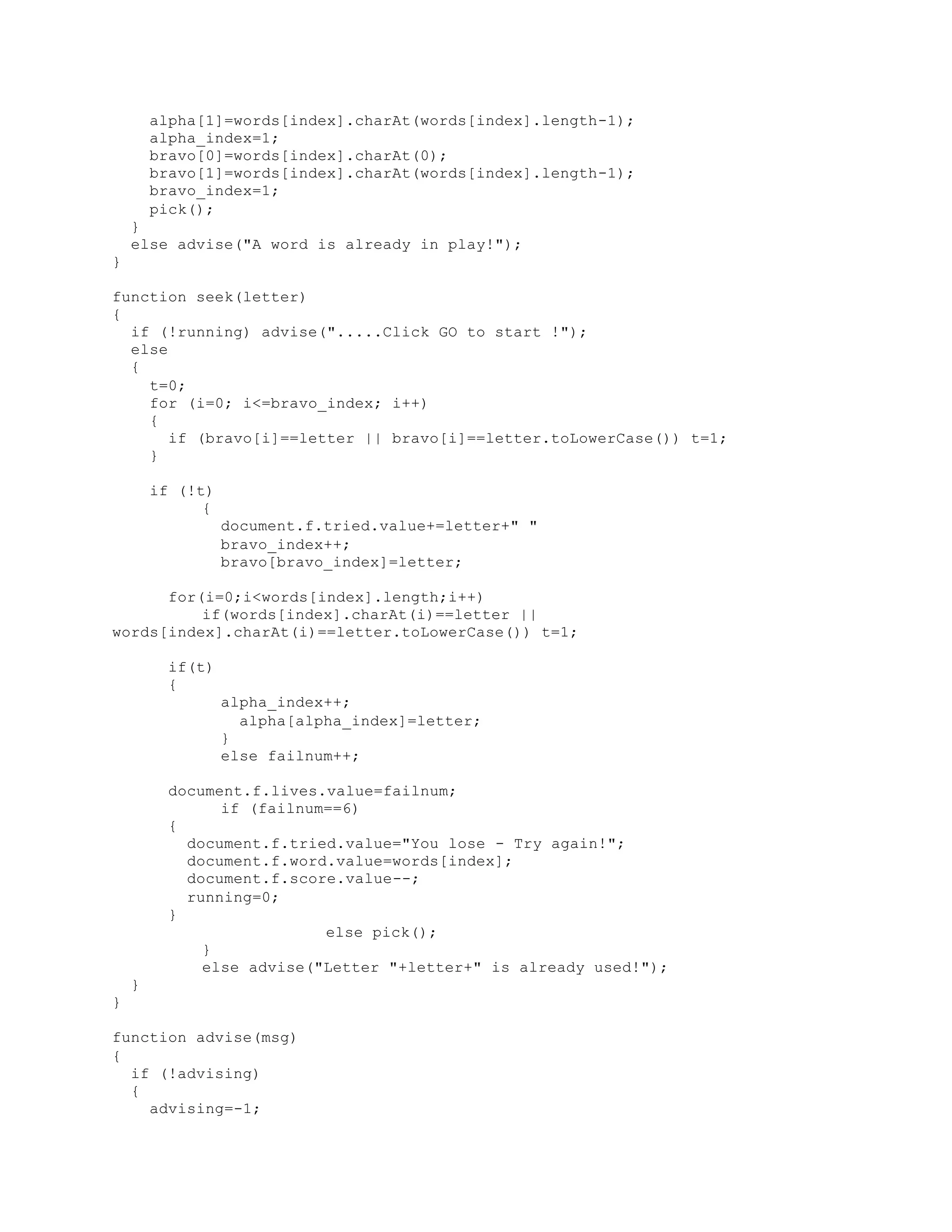 alpha[1]=words[index].charAt(words[index].length-1);
alpha_index=1;
bravo[0]=words[index].charAt(0);
bravo[1]=words[index].charAt(words[index].length-1);
bravo_index=1;
pick();
}
else advise("A word is already in play!");
}
function seek(letter)
{
if (!running) advise(".....Click GO to start !");
else
{
t=0;
for (i=0; i<=bravo_index; i++)
{
if (bravo[i]==letter || bravo[i]==letter.toLowerCase()) t=1;
}
if (!t)
{
document.f.tried.value+=letter+" "
bravo_index++;
bravo[bravo_index]=letter;
for(i=0;i<words[index].length;i++)
if(words[index].charAt(i)==letter ||
words[index].charAt(i)==letter.toLowerCase()) t=1;
if(t)
{
alpha_index++;
alpha[alpha_index]=letter;
}
else failnum++;
document.f.lives.value=failnum;
if (failnum==6)
{
document.f.tried.value="You lose - Try again!";
document.f.word.value=words[index];
document.f.score.value--;
running=0;
}
else pick();
}
else advise("Letter "+letter+" is already used!");
}
}
function advise(msg)
{
if (!advising)
{
advising=-1;
 