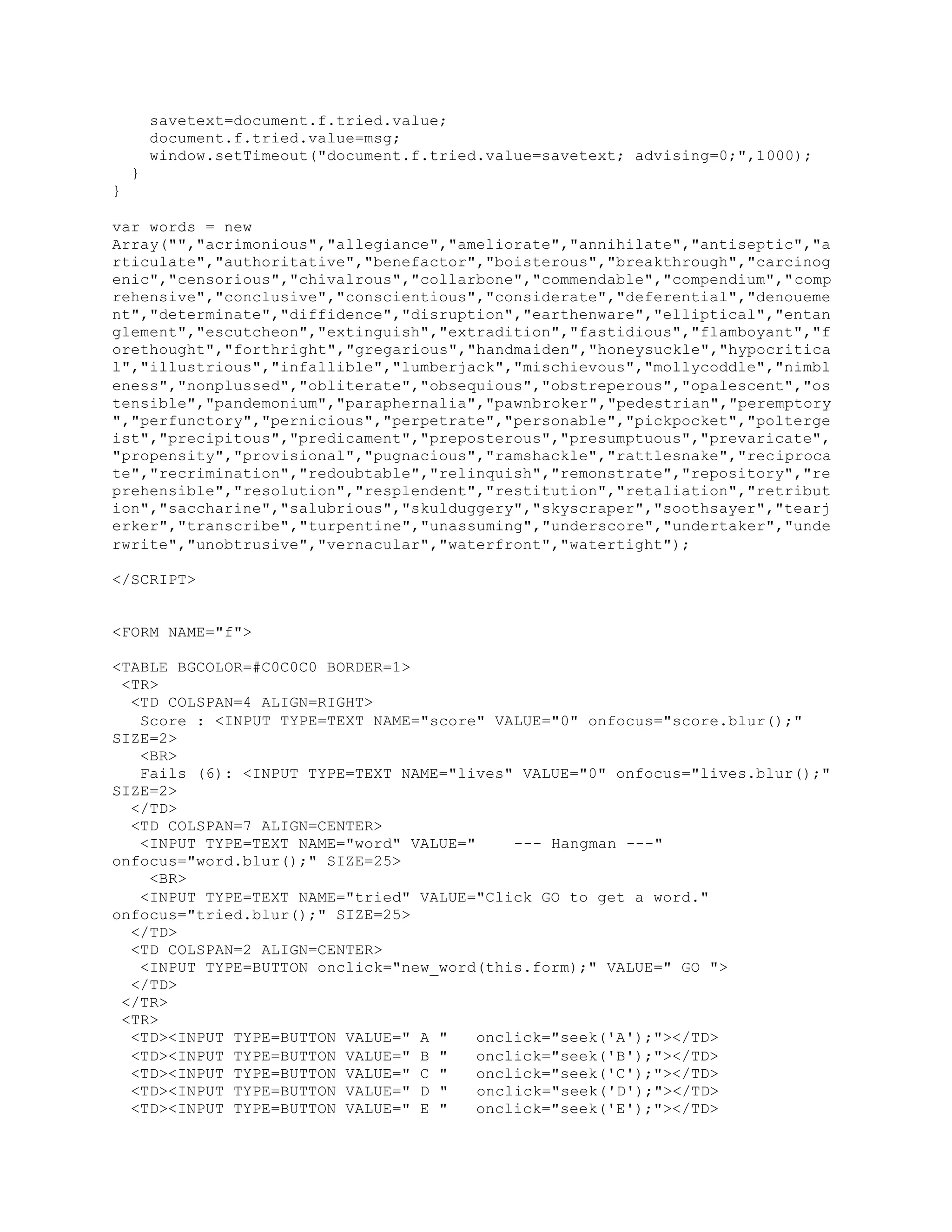 savetext=document.f.tried.value;
document.f.tried.value=msg;
window.setTimeout("document.f.tried.value=savetext; advising=0;",1000);
}
}
var words = new
Array("","acrimonious","allegiance","ameliorate","annihilate","antiseptic","a
rticulate","authoritative","benefactor","boisterous","breakthrough","carcinog
enic","censorious","chivalrous","collarbone","commendable","compendium","comp
rehensive","conclusive","conscientious","considerate","deferential","denoueme
nt","determinate","diffidence","disruption","earthenware","elliptical","entan
glement","escutcheon","extinguish","extradition","fastidious","flamboyant","f
orethought","forthright","gregarious","handmaiden","honeysuckle","hypocritica
l","illustrious","infallible","lumberjack","mischievous","mollycoddle","nimbl
eness","nonplussed","obliterate","obsequious","obstreperous","opalescent","os
tensible","pandemonium","paraphernalia","pawnbroker","pedestrian","peremptory
","perfunctory","pernicious","perpetrate","personable","pickpocket","polterge
ist","precipitous","predicament","preposterous","presumptuous","prevaricate",
"propensity","provisional","pugnacious","ramshackle","rattlesnake","reciproca
te","recrimination","redoubtable","relinquish","remonstrate","repository","re
prehensible","resolution","resplendent","restitution","retaliation","retribut
ion","saccharine","salubrious","skulduggery","skyscraper","soothsayer","tearj
erker","transcribe","turpentine","unassuming","underscore","undertaker","unde
rwrite","unobtrusive","vernacular","waterfront","watertight");
</SCRIPT>
<FORM NAME="f">
<TABLE BGCOLOR=#C0C0C0 BORDER=1>
<TR>
<TD COLSPAN=4 ALIGN=RIGHT>
Score : <INPUT TYPE=TEXT NAME="score" VALUE="0" onfocus="score.blur();"
SIZE=2>
<BR>
Fails (6): <INPUT TYPE=TEXT NAME="lives" VALUE="0" onfocus="lives.blur();"
SIZE=2>
</TD>
<TD COLSPAN=7 ALIGN=CENTER>
<INPUT TYPE=TEXT NAME="word" VALUE=" --- Hangman ---"
onfocus="word.blur();" SIZE=25>
<BR>
<INPUT TYPE=TEXT NAME="tried" VALUE="Click GO to get a word."
onfocus="tried.blur();" SIZE=25>
</TD>
<TD COLSPAN=2 ALIGN=CENTER>
<INPUT TYPE=BUTTON onclick="new_word(this.form);" VALUE=" GO ">
</TD>
</TR>
<TR>
<TD><INPUT TYPE=BUTTON VALUE=" A " onclick="seek('A');"></TD>
<TD><INPUT TYPE=BUTTON VALUE=" B " onclick="seek('B');"></TD>
<TD><INPUT TYPE=BUTTON VALUE=" C " onclick="seek('C');"></TD>
<TD><INPUT TYPE=BUTTON VALUE=" D " onclick="seek('D');"></TD>
<TD><INPUT TYPE=BUTTON VALUE=" E " onclick="seek('E');"></TD>
 