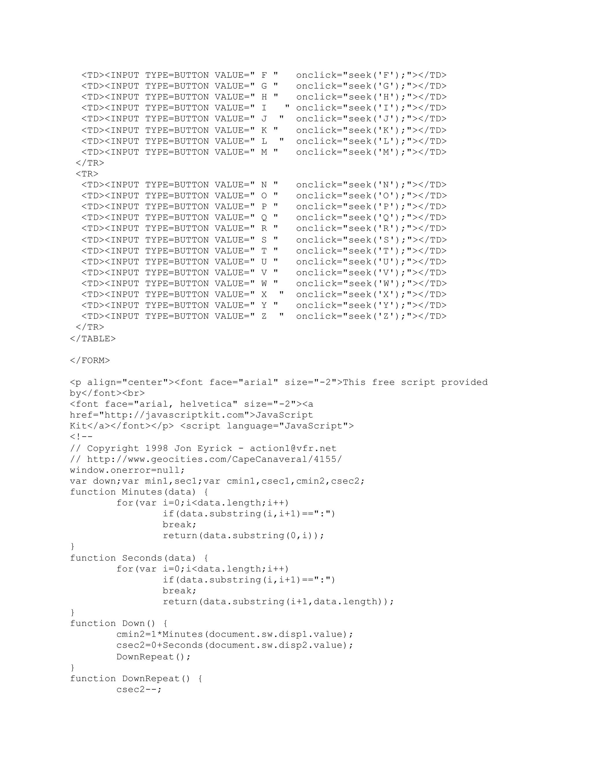 <TD><INPUT TYPE=BUTTON VALUE=" F " onclick="seek('F');"></TD>
<TD><INPUT TYPE=BUTTON VALUE=" G " onclick="seek('G');"></TD>
<TD><INPUT TYPE=BUTTON VALUE=" H " onclick="seek('H');"></TD>
<TD><INPUT TYPE=BUTTON VALUE=" I " onclick="seek('I');"></TD>
<TD><INPUT TYPE=BUTTON VALUE=" J " onclick="seek('J');"></TD>
<TD><INPUT TYPE=BUTTON VALUE=" K " onclick="seek('K');"></TD>
<TD><INPUT TYPE=BUTTON VALUE=" L " onclick="seek('L');"></TD>
<TD><INPUT TYPE=BUTTON VALUE=" M " onclick="seek('M');"></TD>
</TR>
<TR>
<TD><INPUT TYPE=BUTTON VALUE=" N " onclick="seek('N');"></TD>
<TD><INPUT TYPE=BUTTON VALUE=" O " onclick="seek('O');"></TD>
<TD><INPUT TYPE=BUTTON VALUE=" P " onclick="seek('P');"></TD>
<TD><INPUT TYPE=BUTTON VALUE=" Q " onclick="seek('Q');"></TD>
<TD><INPUT TYPE=BUTTON VALUE=" R " onclick="seek('R');"></TD>
<TD><INPUT TYPE=BUTTON VALUE=" S " onclick="seek('S');"></TD>
<TD><INPUT TYPE=BUTTON VALUE=" T " onclick="seek('T');"></TD>
<TD><INPUT TYPE=BUTTON VALUE=" U " onclick="seek('U');"></TD>
<TD><INPUT TYPE=BUTTON VALUE=" V " onclick="seek('V');"></TD>
<TD><INPUT TYPE=BUTTON VALUE=" W " onclick="seek('W');"></TD>
<TD><INPUT TYPE=BUTTON VALUE=" X " onclick="seek('X');"></TD>
<TD><INPUT TYPE=BUTTON VALUE=" Y " onclick="seek('Y');"></TD>
<TD><INPUT TYPE=BUTTON VALUE=" Z " onclick="seek('Z');"></TD>
</TR>
</TABLE>
</FORM>
<p align="center"><font face="arial" size="-2">This free script provided
by</font><br>
<font face="arial, helvetica" size="-2"><a
href="http://javascriptkit.com">JavaScript
Kit</a></font></p> <script language="JavaScript">
<!--
// Copyright 1998 Jon Eyrick - action1@vfr.net
// http://www.geocities.com/CapeCanaveral/4155/
window.onerror=null;
var down;var min1,sec1;var cmin1,csec1,cmin2,csec2;
function Minutes(data) {
for(var i=0;i<data.length;i++)
if(data.substring(i,i+1)==":")
break;
return(data.substring(0,i));
}
function Seconds(data) {
for(var i=0;i<data.length;i++)
if(data.substring(i,i+1)==":")
break;
return(data.substring(i+1,data.length));
}
function Down() {
cmin2=1*Minutes(document.sw.disp1.value);
csec2=0+Seconds(document.sw.disp2.value);
DownRepeat();
}
function DownRepeat() {
csec2--;
 