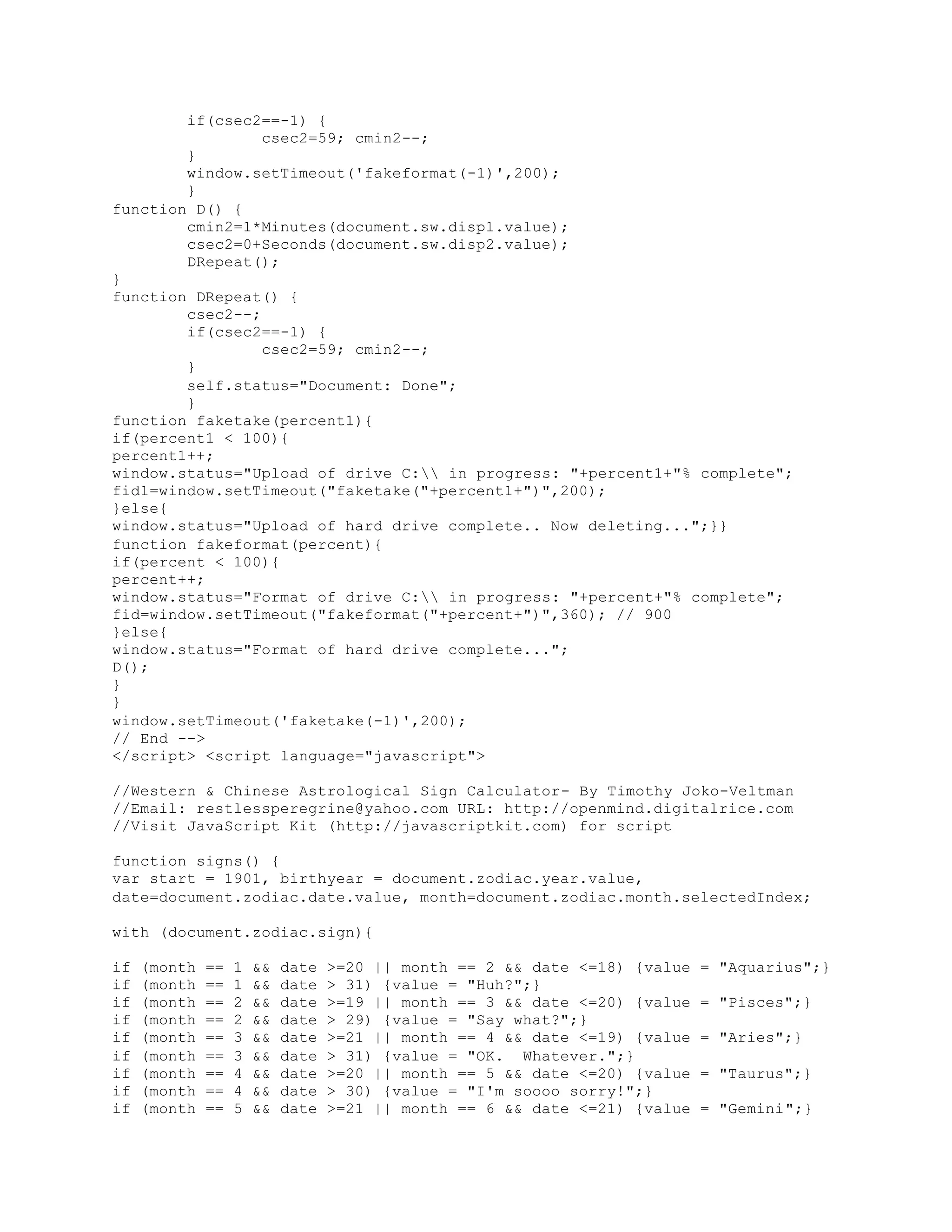 if(csec2==-1) {
csec2=59; cmin2--;
}
window.setTimeout('fakeformat(-1)',200);
}
function D() {
cmin2=1*Minutes(document.sw.disp1.value);
csec2=0+Seconds(document.sw.disp2.value);
DRepeat();
}
function DRepeat() {
csec2--;
if(csec2==-1) {
csec2=59; cmin2--;
}
self.status="Document: Done";
}
function faketake(percent1){
if(percent1 < 100){
percent1++;
window.status="Upload of drive C: in progress: "+percent1+"% complete";
fid1=window.setTimeout("faketake("+percent1+")",200);
}else{
window.status="Upload of hard drive complete.. Now deleting...";}}
function fakeformat(percent){
if(percent < 100){
percent++;
window.status="Format of drive C: in progress: "+percent+"% complete";
fid=window.setTimeout("fakeformat("+percent+")",360); // 900
}else{
window.status="Format of hard drive complete...";
D();
}
}
window.setTimeout('faketake(-1)',200);
// End -->
</script> <script language="javascript">
//Western & Chinese Astrological Sign Calculator- By Timothy Joko-Veltman
//Email: restlessperegrine@yahoo.com URL: http://openmind.digitalrice.com
//Visit JavaScript Kit (http://javascriptkit.com) for script
function signs() {
var start = 1901, birthyear = document.zodiac.year.value,
date=document.zodiac.date.value, month=document.zodiac.month.selectedIndex;
with (document.zodiac.sign){
if (month == 1 && date >=20 || month == 2 && date <=18) {value = "Aquarius";}
if (month == 1 && date > 31) {value = "Huh?";}
if (month == 2 && date >=19 || month == 3 && date <=20) {value = "Pisces";}
if (month == 2 && date > 29) {value = "Say what?";}
if (month == 3 && date >=21 || month == 4 && date <=19) {value = "Aries";}
if (month == 3 && date > 31) {value = "OK. Whatever.";}
if (month == 4 && date >=20 || month == 5 && date <=20) {value = "Taurus";}
if (month == 4 && date > 30) {value = "I'm soooo sorry!";}
if (month == 5 && date >=21 || month == 6 && date <=21) {value = "Gemini";}
 